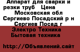 Аппарат для сварки и резки труб › Цена ­ 10 000 - Московская обл., Сергиево-Посадский р-н, Сергиев Посад г. Электро-Техника » Бытовая техника   